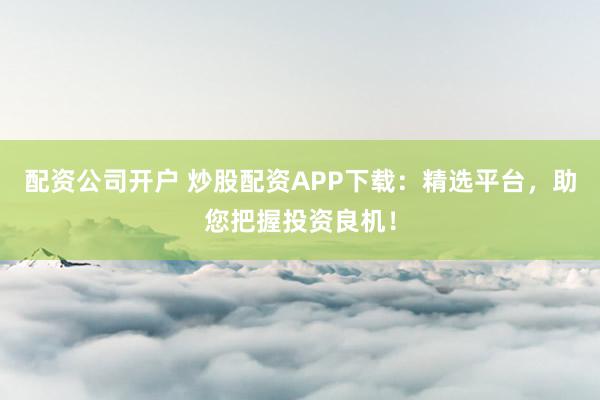 配资公司开户 炒股配资APP下载：精选平台，助您把握投资良机！