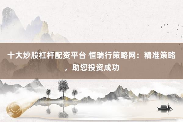 十大炒股杠杆配资平台 恒瑞行策略网：精准策略，助您投资成功