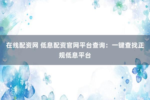 在线配资网 低息配资官网平台查询：一键查找正规低息平台