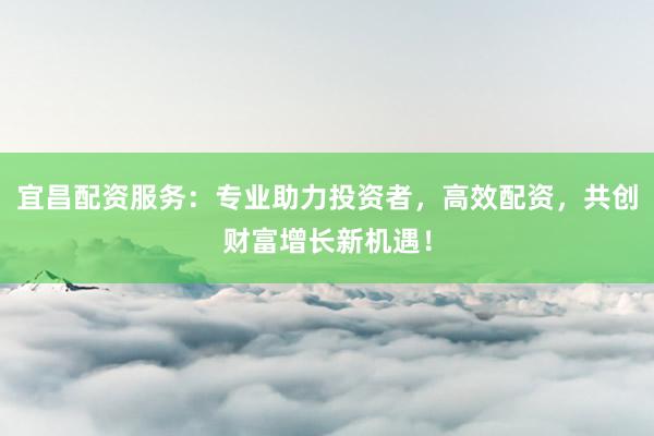 宜昌配资服务：专业助力投资者，高效配资，共创财富增长新机遇！