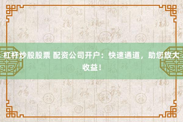 杠杆炒股股票 配资公司开户：快速通道，助您放大收益！