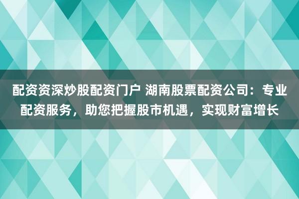 配资资深炒股配资门户 湖南股票配资公司：专业配资服务，助您把握股市机遇，实现财富增长