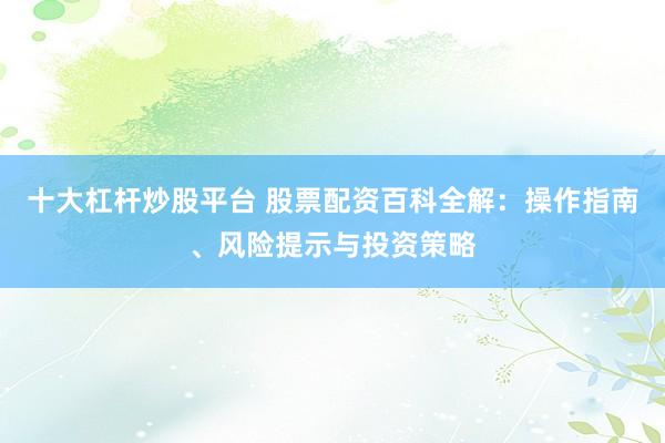 十大杠杆炒股平台 股票配资百科全解：操作指南、风险提示与投资策略