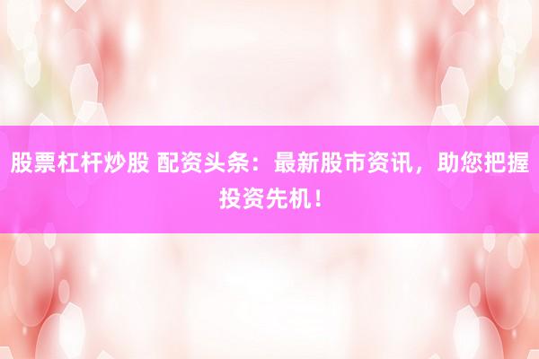股票杠杆炒股 配资头条：最新股市资讯，助您把握投资先机！
