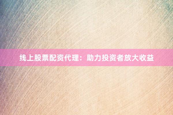 线上股票配资代理：助力投资者放大收益