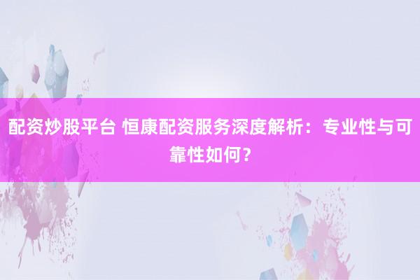 配资炒股平台 恒康配资服务深度解析：专业性与可靠性如何？