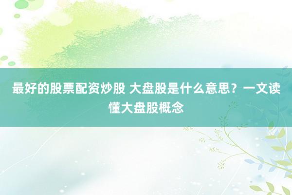 最好的股票配资炒股 大盘股是什么意思？一文读懂大盘股概念