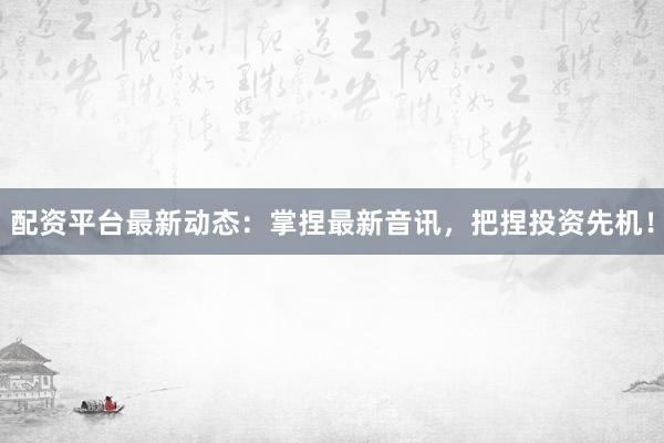 配资平台最新动态：掌捏最新音讯，把捏投资先机！