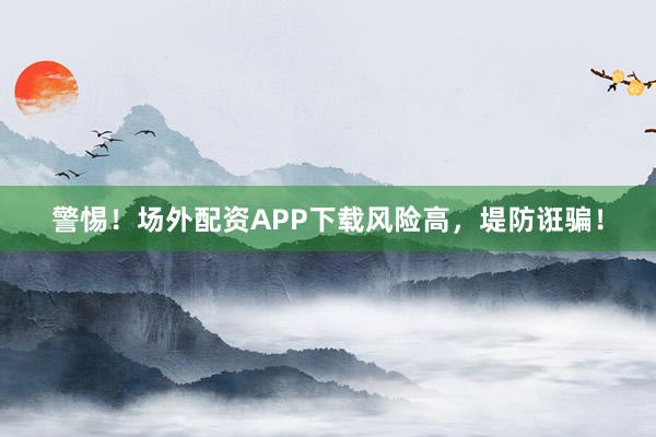 警惕！场外配资APP下载风险高，堤防诳骗！