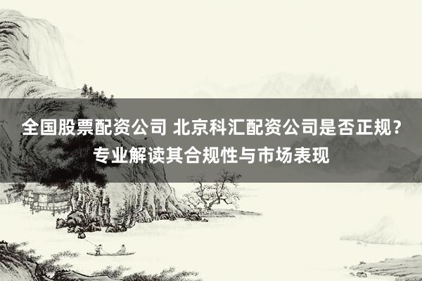 全国股票配资公司 北京科汇配资公司是否正规？专业解读其合规性与市场表现