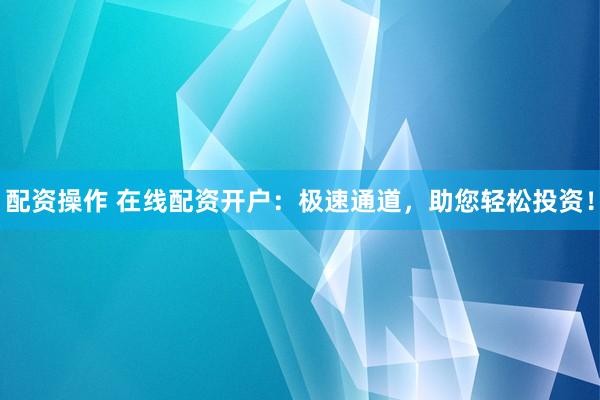 配资操作 在线配资开户：极速通道，助您轻松投资！