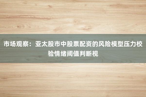 市场观察：亚太股市中股票配资的风险模型压力校验情绪阈值判断视