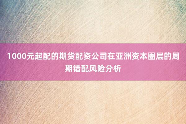 1000元起配的期货配资公司在亚洲资本圈层的周期错配风险分析