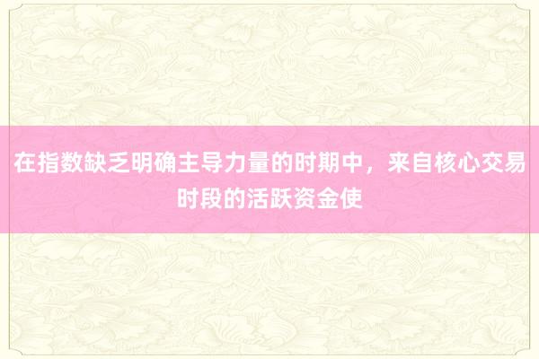 在指数缺乏明确主导力量的时期中，来自核心交易时段的活跃资金使
