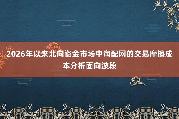 2026年以来北向资金市场中淘配网的交易摩擦成本分析面向波段