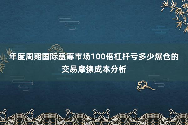年度周期国际蓝筹市场100倍杠杆亏多少爆仓的交易摩擦成本分析